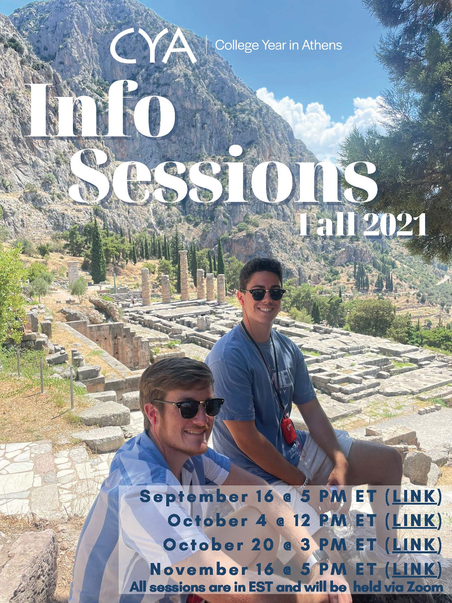 CYA College Year in Athens. Info Sessions. Fall 2021. September 16th at 5pm Eastern time. October 4th at 12pm Eastern time. October 20th at 3pm Eastern Time. November 16th at 5pm Eastern time. All sessions are in Eastern Standard Time and will be held via Zoom