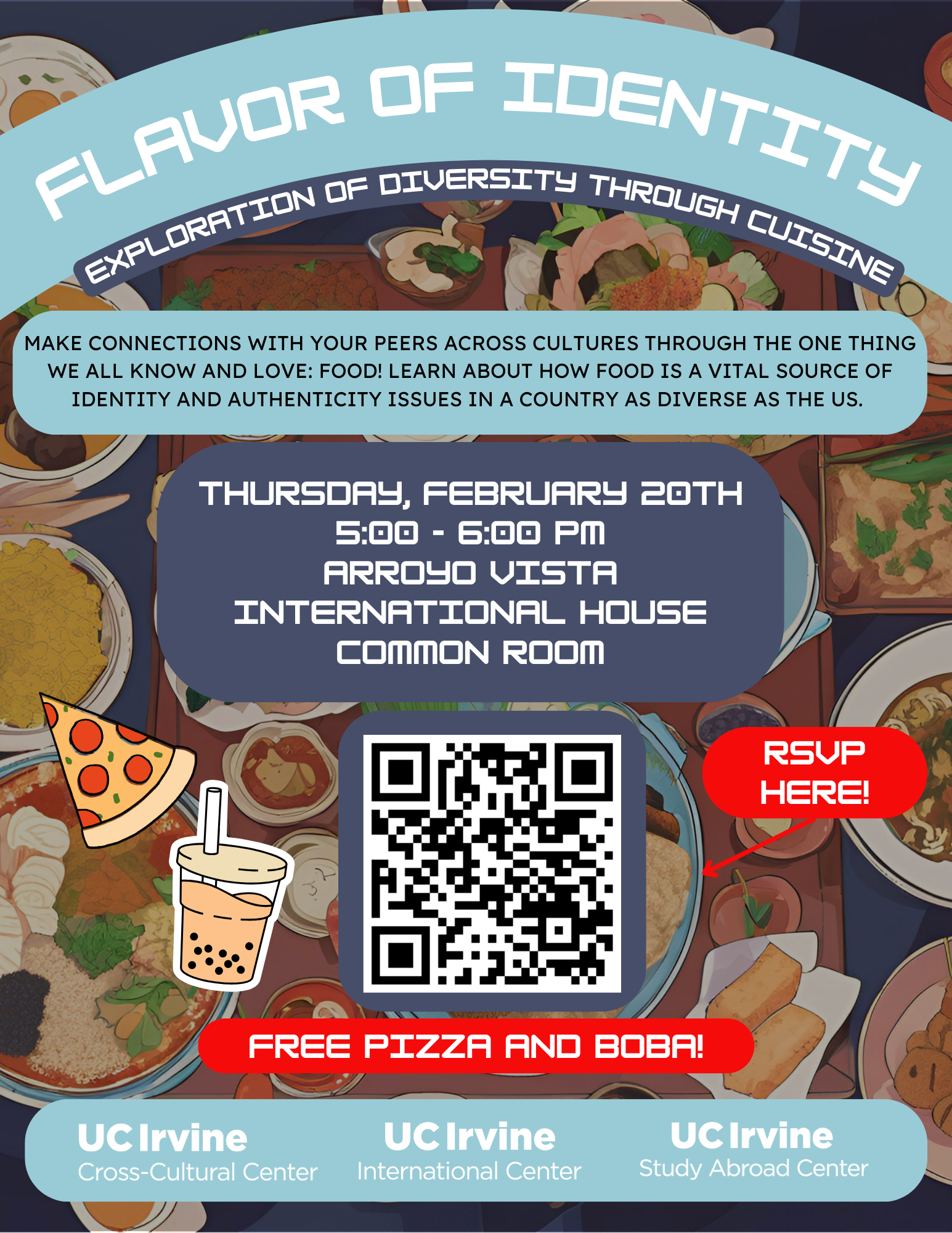 Join us for an exciting event exploring how food shapes identity in a diverse country like the U.S. Meet your peers, share stories, and enjoy FREE pizza and boba! This event will take place Thursday, February 20th, 5:00 - 6:00 PM in the Arroyo Vista International House Common Room. Don’t miss this opportunity! RSVP here: Flavor of Identity: Exploration of Diversity through Cuisine Hosted by the UCI Cross-Cultural Center, International Center, and Study Abroad Center.